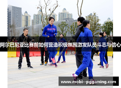 阿尔巴尼亚比赛前如何营造积极氛围激发队员斗志与信心