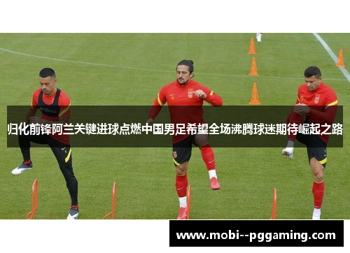 归化前锋阿兰关键进球点燃中国男足希望全场沸腾球迷期待崛起之路 归化前锋阿兰关键进球点燃中国男足希望全场沸腾球迷期待崛起之路