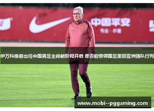 伊万科维奇出任中国男足主帅新阶段开启 是否能带领国足重回亚洲强队行列