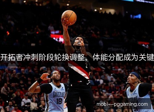 开拓者冲刺阶段轮换调整，体能分配成为关键